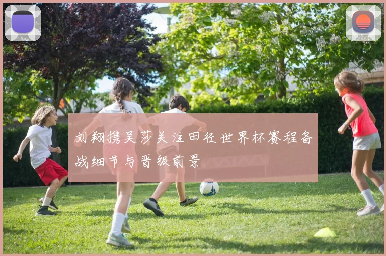 刘翔携吴莎关注田径世界杯赛程备战细节与晋级前景