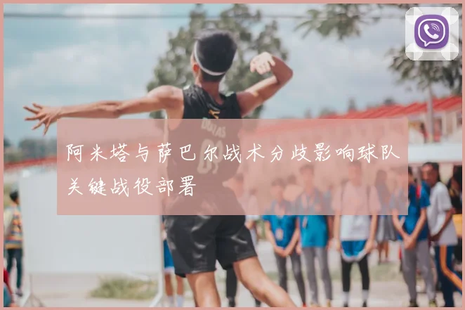 阿米塔与萨巴尔战术分歧影响球队关键战役部署