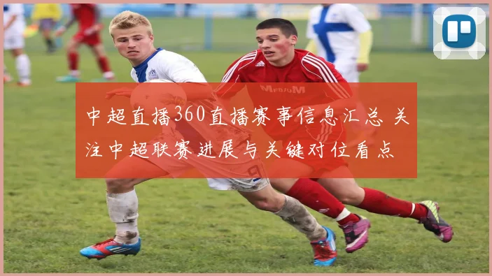 中超直播360直播赛事信息汇总 关注中超联赛进展与关键对位看点