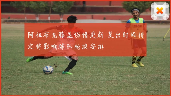阿祖布克膝盖伤情更新 复出时间待定将影响球队轮换安排