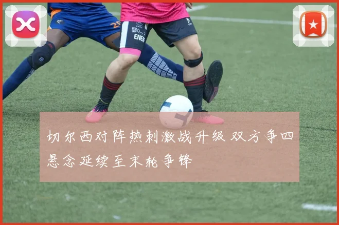 切尔西对阵热刺激战升级 双方争四悬念延续至末轮争锋