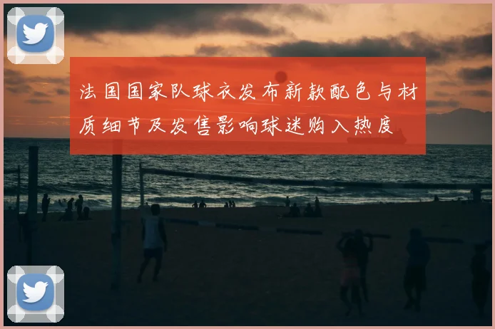 法国国家队球衣发布新款配色与材质细节及发售影响球迷购入热度