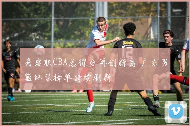 易建联CBA总得分再创新高 广东男篮纪录榜单持续刷新