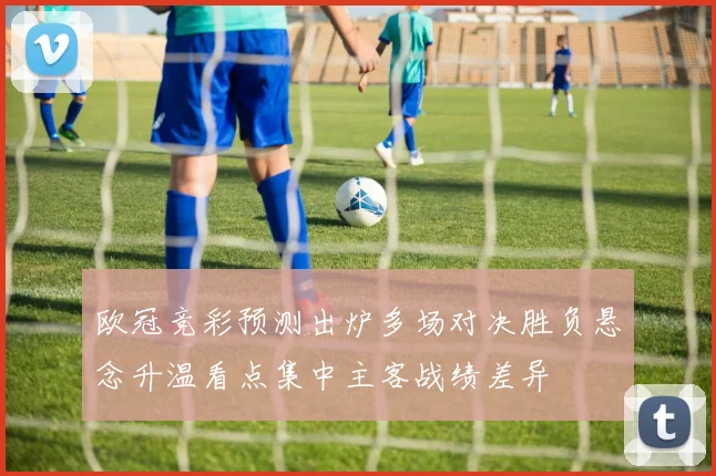 欧冠竞彩预测出炉多场对决胜负悬念升温看点集中主客战绩差异