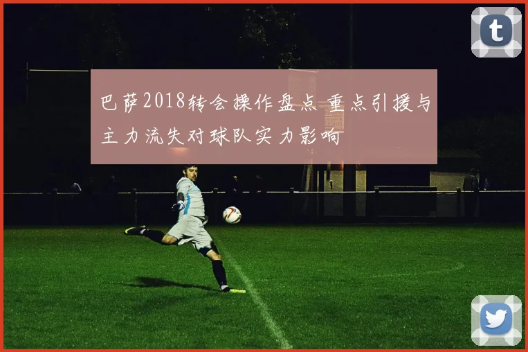 巴萨2018转会操作盘点 重点引援与主力流失对球队实力影响