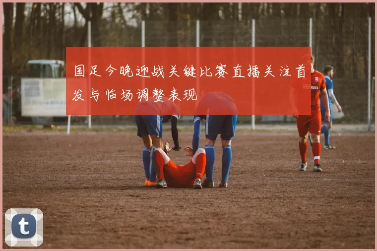 国足今晚迎战关键比赛直播关注首发与临场调整表现