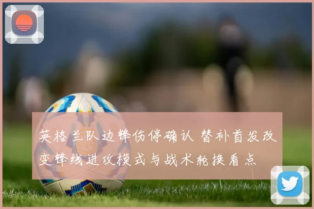 英格兰队边锋伤停确认 替补首发改变锋线进攻模式与战术轮换看点