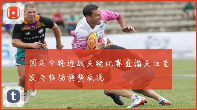 国足今晚迎战关键比赛直播关注首发与临场调整表现