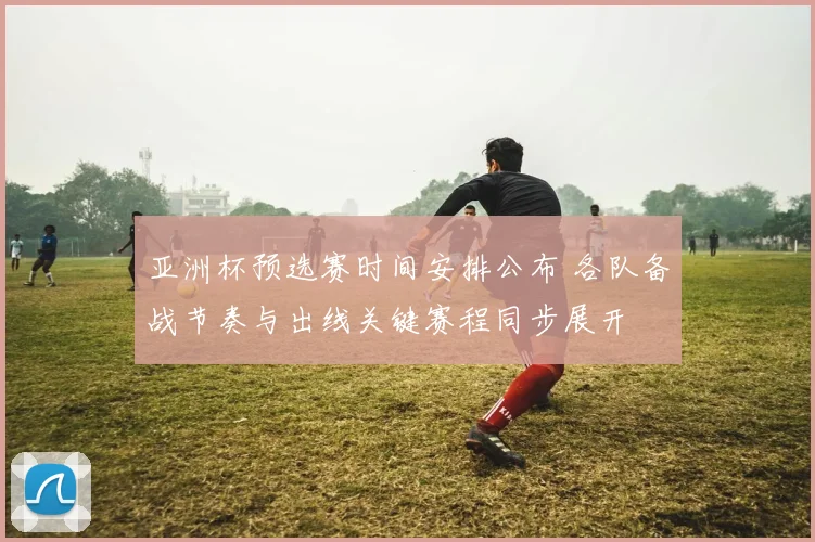 亚洲杯预选赛时间安排公布 各队备战节奏与出线关键赛程同步展开