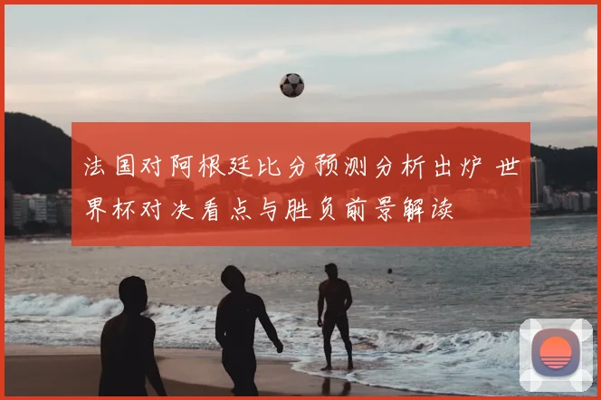 法国对阿根廷比分预测分析出炉 世界杯对决看点与胜负前景解读