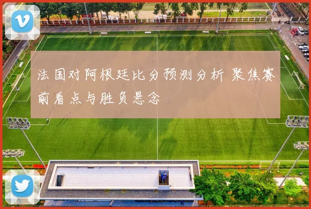 法国对阿根廷比分预测分析 聚焦赛前看点与胜负悬念