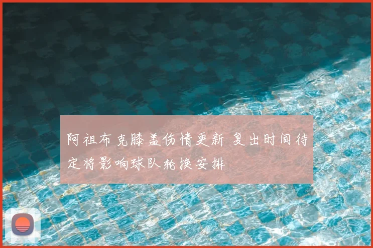 阿祖布克膝盖伤情更新 复出时间待定将影响球队轮换安排