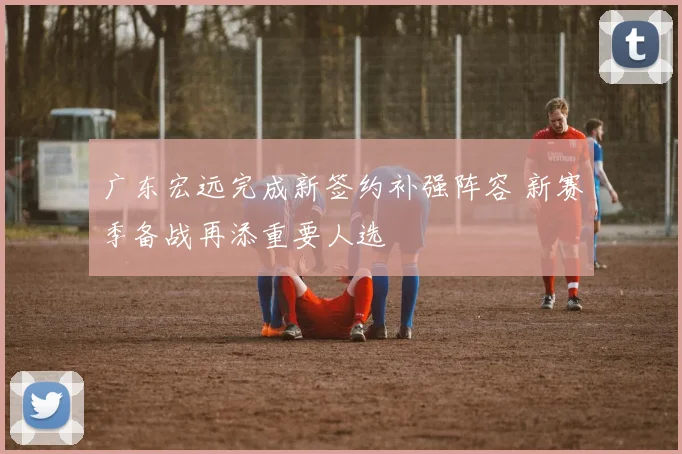 广东宏远完成新签约补强阵容 新赛季备战再添重要人选