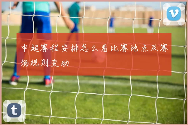 中超赛程安排怎么看比赛地点及赛场规则变动