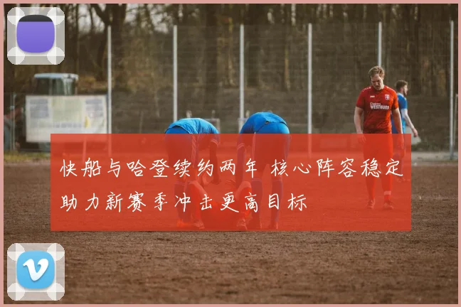 快船与哈登续约两年 核心阵容稳定助力新赛季冲击更高目标