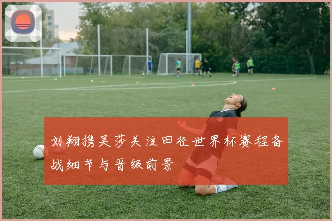 刘翔携吴莎关注田径世界杯赛程备战细节与晋级前景