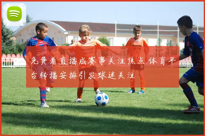 免费看直播成赛事关注焦点 体育平台转播安排引发球迷关注