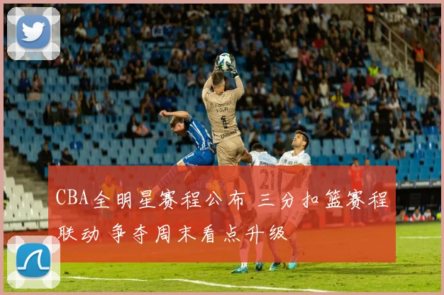 CBA全明星赛程公布 三分扣篮赛程联动 争夺周末看点升级