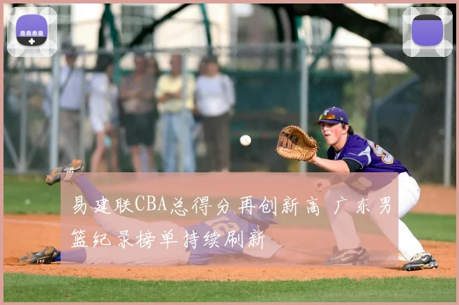 易建联CBA总得分再创新高 广东男篮纪录榜单持续刷新