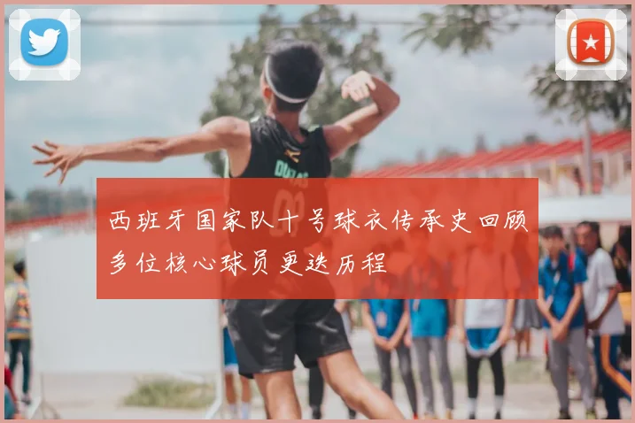西班牙国家队十号球衣传承史回顾多位核心球员更迭历程
