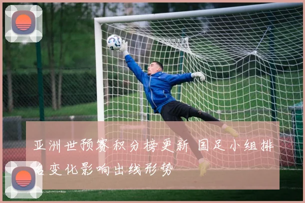 亚洲世预赛积分榜更新 国足小组排名变化影响出线形势