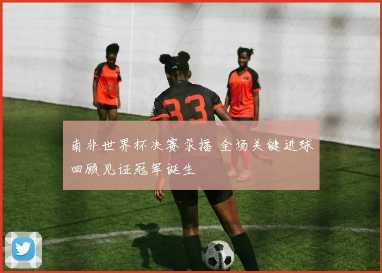 南非世界杯决赛录播 全场关键进球回顾见证冠军诞生