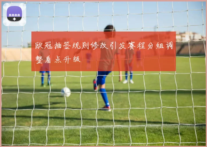 欧冠抽签规则修改引发赛程分组调整看点升级
