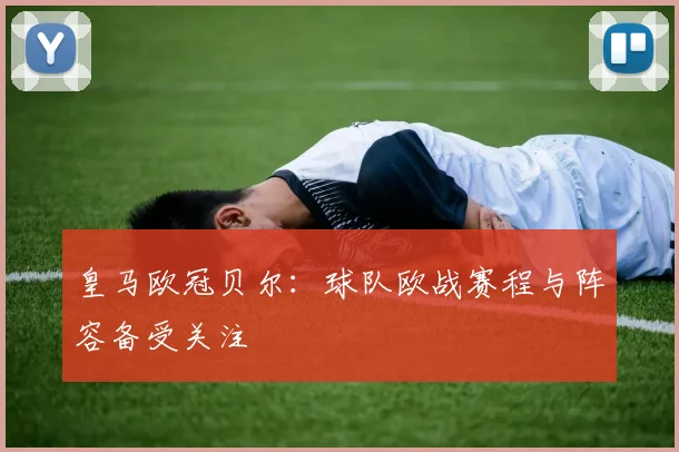 皇马欧冠贝尔：球队欧战赛程与阵容备受关注