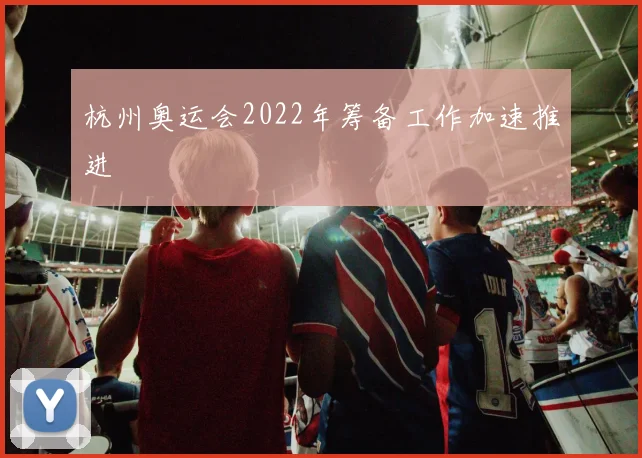 杭州奥运会2022年筹备工作加速推进