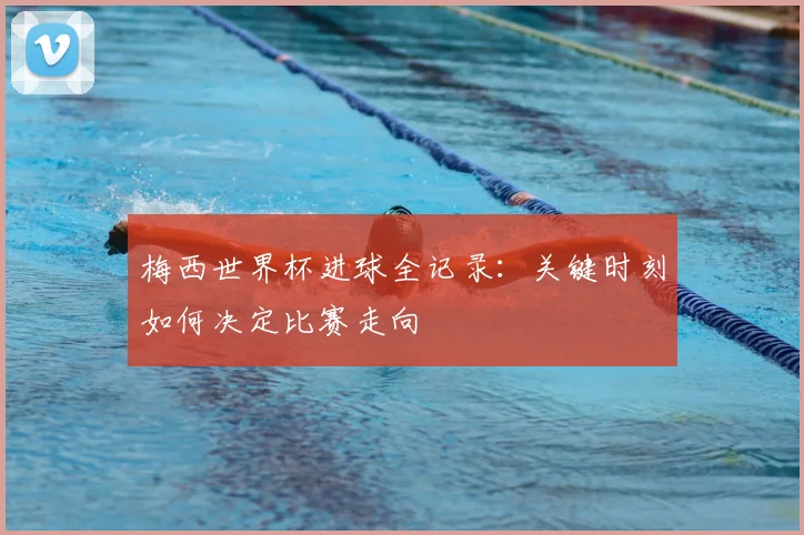 梅西世界杯进球全记录:关键时刻如何决定比赛走向