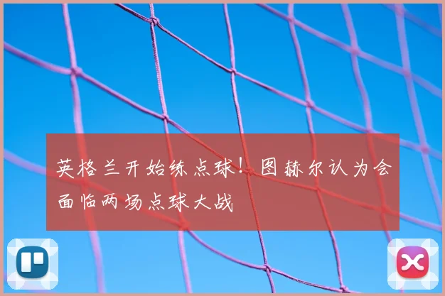 英格兰开始练点球!图赫尔认为会面临两场点球大战