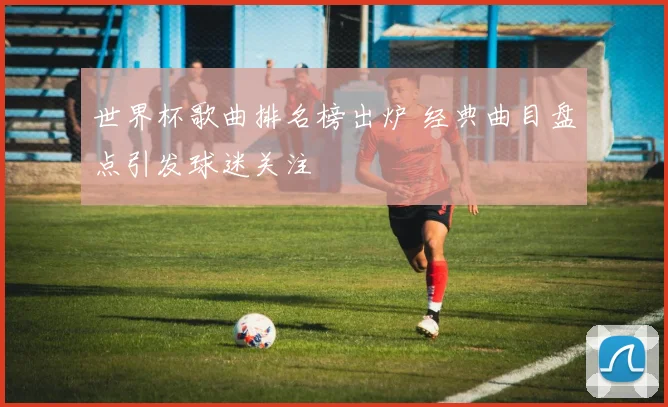 世界杯歌曲排名榜出炉 经典曲目盘点引发球迷关注