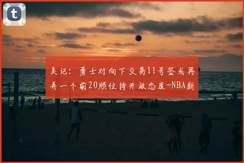 美记:勇士对向下交易11号签或再弄一个前20顺位持开放态度-NBA新闻