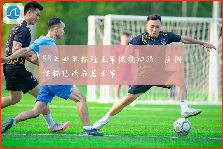 98年世界杯冠亚军揭晓回顾:法国捧杯巴西屈居亚军