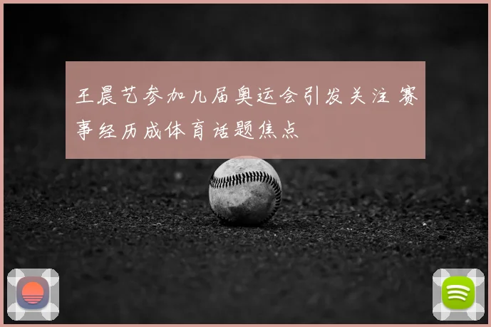 王晨艺参加几届奥运会引发关注 赛事经历成体育话题焦点
