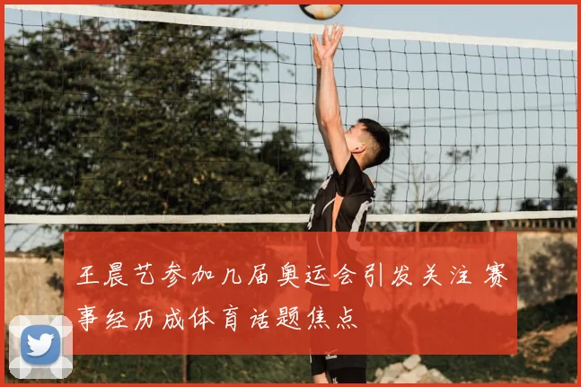 王晨艺参加几届奥运会引发关注 赛事经历成体育话题焦点