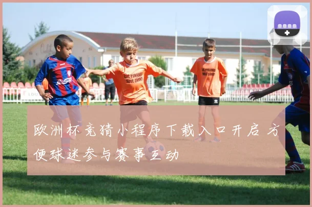 欧洲杯竞猜小程序下载入口开启 方便球迷参与赛事互动