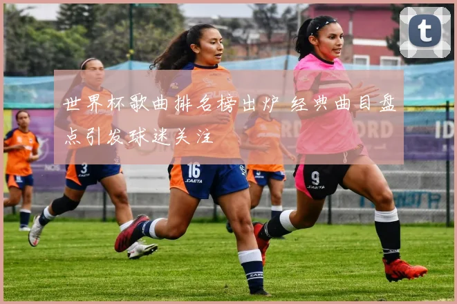世界杯歌曲排名榜出炉 经典曲目盘点引发球迷关注