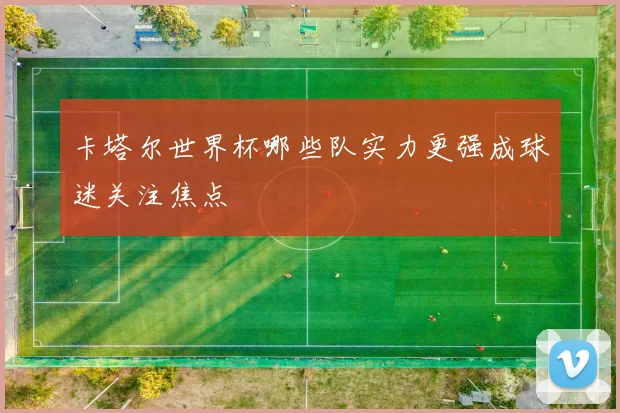 卡塔尔世界杯哪些队实力更强成球迷关注焦点