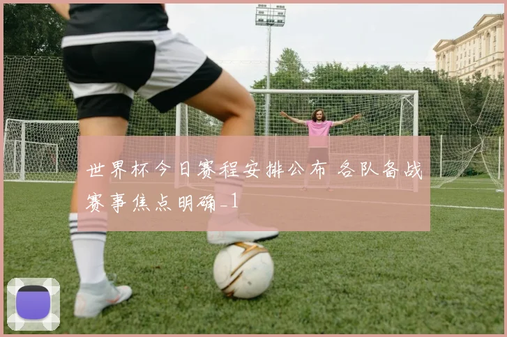 世界杯今日赛程安排公布 各队备战赛事焦点明确_1