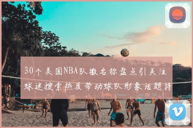 30个美国NBA队徽名称盘点引关注 球迷搜索热度带动球队形象话题持续升温
