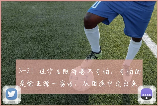 3-2！辽宁击败海港不可怕，可怕的是徐正源一番话，从困境中走出来了_比赛_菲尼奥_本扎