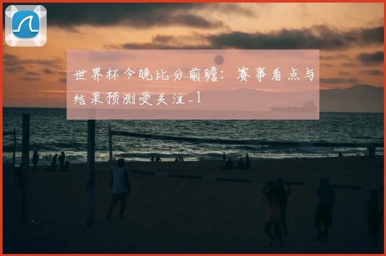 世界杯今晚比分前瞻:赛事看点与结果预测受关注_1