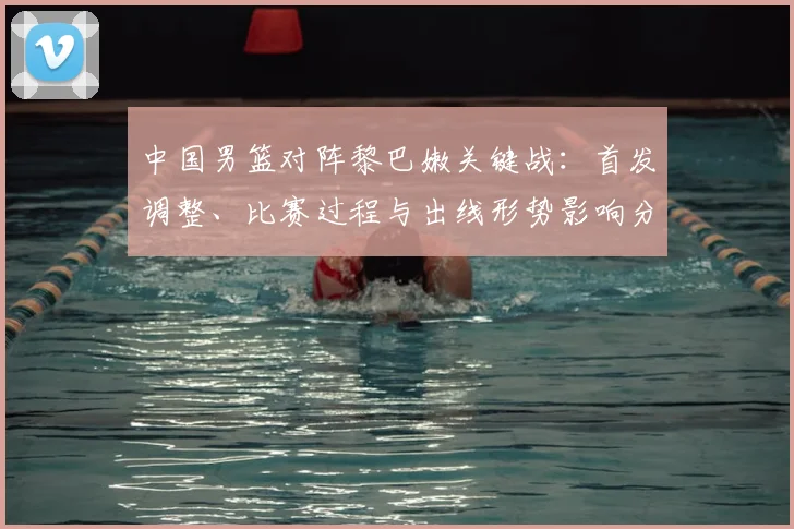 中国男篮对阵黎巴嫩关键战:首发调整、比赛过程与出线形势影响分析