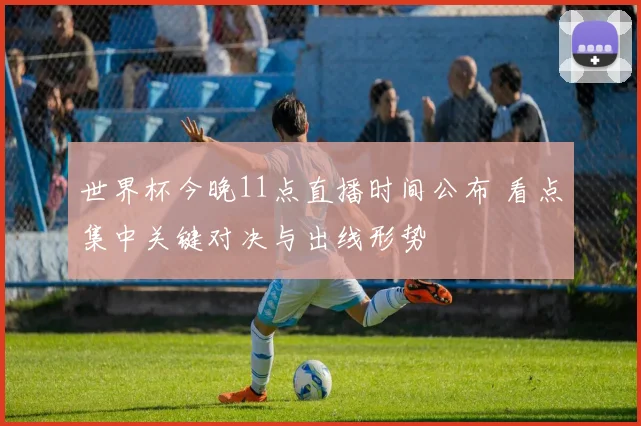 世界杯今晚11点直播时间公布 看点集中关键对决与出线形势