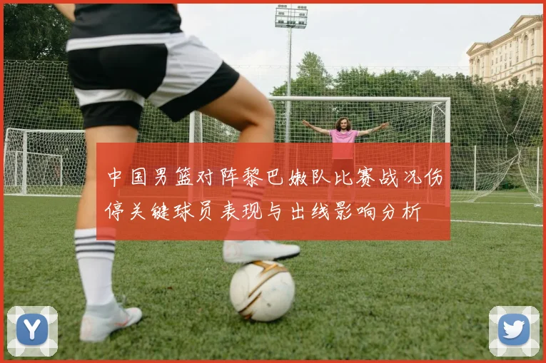 中国男篮对阵黎巴嫩队比赛战况伤停关键球员表现与出线影响分析