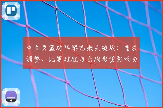 中国男篮对阵黎巴嫩关键战:首发调整、比赛过程与出线形势影响分析