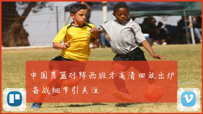 中国男篮对阵西班牙高清回放出炉 备战细节引关注