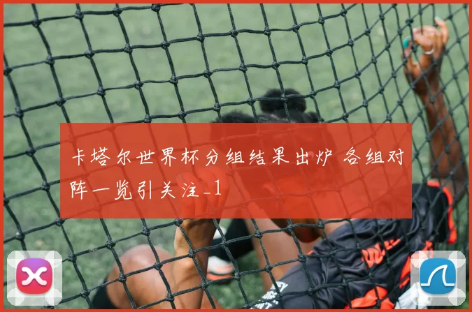 卡塔尔世界杯分组结果出炉 各组对阵一览引关注_1