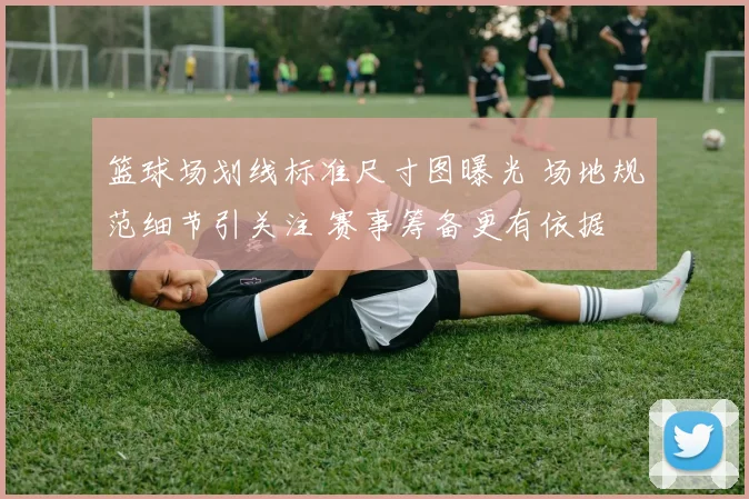 篮球场划线标准尺寸图曝光 场地规范细节引关注 赛事筹备更有依据